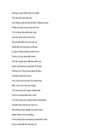 Không ai nuôi thiếu thốn mọi điều
Ốm đau đói rách kêu rêu
Con không cấp dưỡng bỏ liều chẳng thương
Phận con gái còn nương cha mẹ
Thì có lòng hiếu đễ thuận hòa
Cần lao phục dịch trong nhà
Dễ sai dễ khiến hơn là nam nhi
Song đến lúc tùng phu xuất giá
Lo bên chồng chẳng sá bên mình
Trước còn lai vãng đến thăm
Lần lần nguội lạnh biệt tăm biệt nhà
Quên dưỡng-dục song thân ân trọng
Không nhớ công mang nặng đẻ đau
Chẳng lo báo-bổ cù-lao
Làm cho cha mẹ buồn rầu thảm thay
Nếu cha mẹ la rầy quở mắng
Trở sanh lòng hờn giận chẳng kiên
Chớ chi chồng đánh liên miên
Thì cam lòng chịu chẳng phiền chẳng than
Tội bất hiếu lưỡng ban nam nữ
Nói không cùng nghiệp dữ phải mang
Nghe Phật chỉ rõ mọi đàng
Trong hàng Ðại-chúng lòng càng thảm thay
Gieo xuống đất lấy cây lấy củi
 