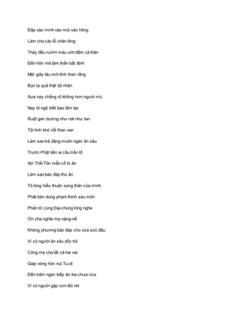 Ðập vào mình vào mũi vào hông
Làm cho các lỗ chân lông
Thảy đều rướm máu ướt đầm cả thân
Ðến hôn mê tâm thần bất định
Một giây lâu mới tỉnh than rằng
Bọn ta quả thật tội nhân
Xưa nay chẳng rõ không hơn người mù
Nay tỏ ngộ biết bao lầm lạc
Ruột gan dường như nát như tan
Tội tình khó nỗi than van
Làm sao trả đặng muôn ngàn ân sâu
Trước Phật tiền ai cầu trần tố
Xin Thế-Tôn mẫn cố bi ân
Làm sao báo đáp thù ân
Tỏ lòng hiếu thuận song thân của mình
Phật bèn dùng phạm thinh sáu món
Phân tỏ cùng Ðại-chúng lóng nghe
Ơn cha nghĩa mẹ nặng-nề
Không phương báo đáp cho vừa sức đâu
Ví có người ân sâu dốc trả
Cõng mẹ cha tất cả hai vai
Giáp vòng hòn núi Tu-di
Ðến trăm ngàn kiếp ân kia chưa vừa
Ví có người gặp cơn đói rét
 