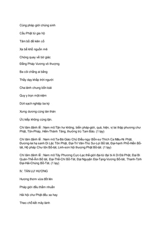 Cùng pháp giới chúng sinh
Cầu Phật từ gia hộ
Tâm bồ đề kiên cố
Xa bể khổ nguồn mê
Chóng quay về bờ giác
Ðấng Pháp Vương vô thượng
Ba cõi chẳng ai bằng
Thầy dạy khắp trời người
Cha lành chung bốn loài
Quy y trọn một niệm
Dứt sạch nghiệp ba kỳ
Xưng dương cùng tán thán
Ức kiếp không cùng tận.
Chí tâm đảnh lễ : Nam mô Tận hư không, biến pháp-giới, quá, hiện, vị lai thập phương chư
Phật, Tôn-Pháp, Hiền-Thánh Tăng, thường trú Tam Bảo. (1 lạy)
Chí tâm đảnh lễ : Nam mô Ta-Bà Giáo Chủ Ðiều-ngự Bổn-sư Thích Ca Mâu-Ni Phật,
Ðương-lai hạ sanh Di Lặc Tôn Phật, Ðại-Trí Văn-Thù Sư-Lợi Bồ tát, Ðại-hạnh Phổ-Hiền Bồ-
tát, Hộ pháp Chư tôn Bồ-tát, Linh-sơn hội thượng Phật Bồ-tát. (1 lạy)
Chí tâm đảnh lễ : Nam mô Tây Phương Cực-Lạc thế-giới đại-từ đại bi A Di Ðà Phật, Ðại Bi
Quán-Thế-Âm Bồ tát, Ðại-Thế-Chí Bồ-Tát, Ðại Nguyện Ðịa-Tạng-Vương Bồ-tát, Thanh-Tịnh
Ðại-Hải-Chúng Bồ-Tát. (1 lạy)
IV. TÁN LƯ HƯƠNG
Hương thơm vừa đốt lên
Pháp giới đều thấm nhuần
Hải hội chư Phật đều xa hay
Theo chỗ kết mây lành
 