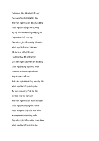 Nuôi song thân dâng hết thân nầy
Xương nghiền thịt nát phân thây
Trải trăm ngàn kiếp ân đây chưa đồng
Ví có người vì công sanh-dưỡng
Tự tay mình khoét thủng song ngươi
Chịu thân mù tối như vầy
Ðến trăm ngàn kiếp ơn này thấm đâu
Ví có người cầm dao thiệt bén
Mổ bụng ra rút hết tâm can
Huyết ra khắp đất chẳng than
Ðến trăm ngàn kiếp thâm ân đâu bằng
Ví có người dùng ngàn mũi nhọn
Ðâm vào mình bất luận chỗ nào
Tuy là sự khó biết bao
Trải trăm ngàn kiếp không sao đắp đền
Ví có người vì công dưỡng-dục
Tự treo mình cúng Phật thế đèn
Cứ treo như vậy trọn năm
Trải trăm ngàn kiếp ân thâm chưa đền
Ví có người xương nghiền ra mỡ
Hoặc dùng dao chặt bửa thân mình
Xương tan thịt nát chẳng phiền
Ðến trăm ngàn kiếp ơn trên chưa đồng
Ví có người vì công dưỡng-dục
 