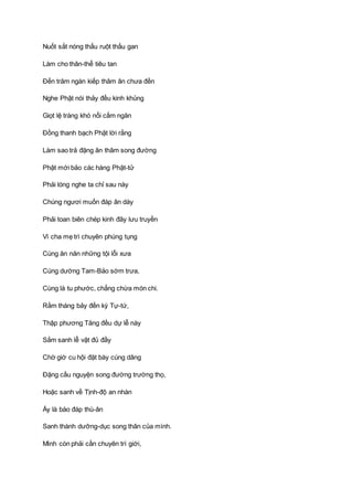 Nuốt sắt nóng thấu ruột thấu gan
Làm cho thân-thể tiêu tan
Ðến trăm ngàn kiếp thâm ân chưa đền
Nghe Phật nói thảy đều kinh khủng
Giọt lệ tràng khó nổi cấm ngăn
Ðồng thanh bạch Phật lời rằng
Làm sao trả đặng ân thâm song đường
Phật mới bảo các hàng Phật-tử
Phải lóng nghe ta chỉ sau này
Chúng ngươi muốn đáp ân dày
Phải toan biên chép kinh đây lưu truyền
Vì cha mẹ trì chuyên phúng tụng
Cùng ăn năn những tội lỗi xưa
Cúng dường Tam-Bảo sớm trưa,
Cùng là tu phước, chẳng chừa món chi.
Rằm tháng bảy đến kỳ Tự-tứ,
Thập phương Tăng đều dự lễ này
Sắm sanh lễ vật đủ đầy
Chờ giờ cu hội đặt bày cúng dâng
Ðặng cầu nguyện song đường trường thọ,
Hoặc sanh về Tịnh-độ an nhàn
Ấy là báo đáp thù-ân
Sanh thành dưỡng-dục song thân của mình.
Mình còn phải cần chuyên trì giới,
 