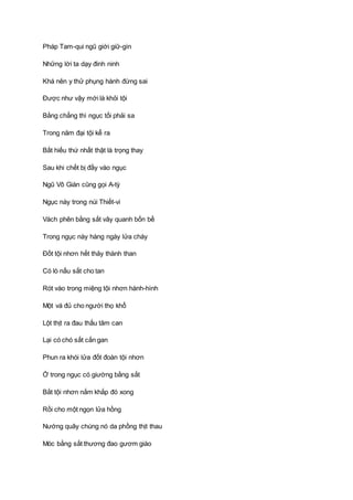 Pháp Tam-qui ngũ giới giữ-gìn
Những lời ta dạy đinh ninh
Khá nên y thử phụng hành đừng sai
Ðược như vậy mới là khỏi tội
Bằng chẳng thì ngục tối phải sa
Trong năm đại tội kể ra
Bất hiếu thứ nhất thật là trọng thay
Sau khi chết bị đầy vào ngục
Ngũ Vô Gián cũng gọi A-tỳ
Ngục này trong núi Thiết-vi
Vách phên bằng sắt vây quanh bốn bề
Trong ngục này hàng ngày lửa cháy
Ðốt tội nhơn hết thảy thành than
Có lò nấu sắt cho tan
Rót vào trong miệng tội nhơn hành-hình
Một vá đủ cho người thọ khổ
Lột thịt ra đau thấu tâm can
Lại có chó sắt cắn gan
Phun ra khói lửa đốt đoàn tội nhơn
Ở trong ngục có giường bằng sắt
Bắt tội nhơn nắm khắp đó xong
Rồi cho một ngọn lửa hồng
Nướng quây chúng nó da phồng thịt thau
Móc bằng sắt thương đao gươm giáo
 