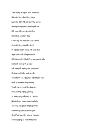 Trên không trung đổ tháo như mưa
Gặp ai chém nấy chẳng chừa
Làm cho thân thể nát nhừ như tương
Những hình phạt vô phương kể hết
Mỗi ngục đều có cách trị riêng
Như là xe sắt phân thây
Chim ưng mổ bụng trâu cầy lưỡi le
Chớ chi đặng chết liền rất đỡ
Vì nghiệp duyên không nỡ hành thân
Ngày đêm chết sống muôn lần
Ðến trăm ngàn kiếp không ngừng một giây
Sự hành phạt tại A-tỳ ngục
Rất nặng-nề ngỗ nghịch song thân
Chúng người đều phải ân cần
Thừa hành các việc phân trần khoản trên
Nhất là phải kinh này in chép
Truyền bá ra cho khắp đông tây
Như ai chép một quyển này
Ví bằng đặng thấy một vì Thế-Tôn
Nếu in được ngàn muôn quyển ấy
Thì cũng bằng thấy Phật vạn thiên
Do theo nguyện lực tùy duyên
Chư Phật ủng hộ y như sở nguyền
Cha mẹ đặng xa miền khốc lãnh
 