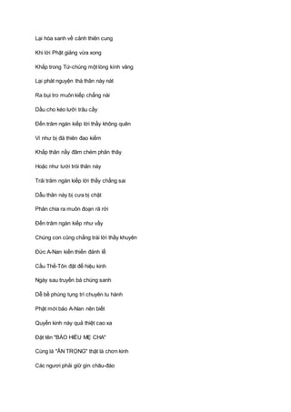 Lại hóa sanh về cảnh thiên cung
Khi lời Phật giảng vừa xong
Khắp trong Tứ-chúng một lòng kính vâng
Lại phát nguyện thà thân này nát
Ra bụi tro muôn kiếp chẳng nài
Dầu cho kéo lưỡi trâu cầy
Ðến trăm ngàn kiếp lời thầy không quên
Ví như bị đá thiên đao kiếm
Khắp thân nầy đâm chém phân thây
Hoặc như lưới trói thân này
Trải trăm ngàn kiếp lời thầy chẳng sai
Dẫu thân này bị cưa bị chặt
Phân chia ra muôn đoạn rã rời
Ðến trăm ngàn kiếp như vầy
Chúng con cũng chẳng trái lời thầy khuyên
Ðức A-Nan kiền thiền đảnh lễ
Cầu Thế-Tôn đặt để hiệu kinh
Ngày sau truyền bá chúng sanh
Dễ bề phúng tụng trì chuyên tu hành
Phật mới bảo A-Nan nên biết
Quyển kinh này quả thiệt cao xa
Ðặt tên "BÁO HIẾU MẸ CHA"
Cùng là "ÂN TRỌNG" thật là chơn kinh
Các ngươi phải giữ gìn châu-đáo
 