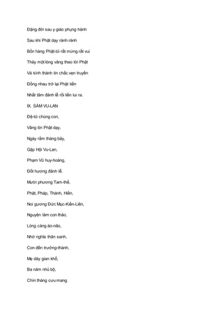 Ðặng đời sau y giáo phụng hành
Sau khi Phật dạy rành rành
Bốn hàng Phật-tử rất mừng rất vui
Thảy một lòng vâng theo lời Phật
Và kính thành tin chắc vẹn truyền
Ðồng nhau trở lại Phật tiền
Nhất tâm đảnh lễ rồi liền lui ra.
IX. SÁM VU-LAN
Ðệ-tử chúng con,
Vâng lời Phật dạy,
Ngày rằm tháng bảy,
Gặp Hội Vu-Lan,
Phạm Vũ huy-hoàng,
Ðốt hương đảnh lễ.
Mười phương Tam-thế,
Phật, Pháp, Thánh, Hiền,
Noi gương Ðức Mục-Kiền-Liên,
Nguyện làm con thảo,
Lòng càng áo-não,
Nhớ nghĩa thân sanh,
Con đến trưởng-thành,
Mẹ dày gian khổ,
Ba năm nhủ bộ,
Chín tháng cưu mang.
 
