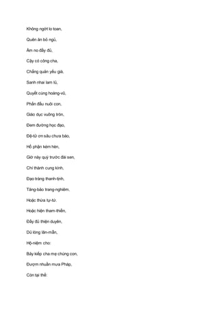 Không ngớt lo toan,
Quên ăn bỏ ngủ,
Ấm no đầy đủ,
Cậy có công cha,
Chẳng quản yếu già,
Sanh nhai lam lủ,
Quyết cùng hoàng-vũ,
Phấn đấu nuôi con,
Giáo dục vuông tròn,
Ðem đường học đạo,
Ðệ-tử ơn sâu chưa báo,
Hổ phận kém hèn,
Giờ này quỳ trước đài sen,
Chí thành cung kính,
Ðạo tràng thanh-tịnh,
Tăng-bảo trang-nghiêm.
Hoặc thừa tự-tứ.
Hoặc hiện tham-thiền,
Ðầy đủ thiện duyên,
Dủ lòng lân-mẫn,
Hộ-niệm cho:
Bảy kiếp cha mẹ chúng con,
Ðượm nhuần mưa Pháp,
Còn tại thế:
 