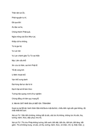 Thân tâm an ổn,
Phát nguyện tu trì,
Ðã qua đời:
Ác đạo xa lìa,
Chóng thành Phật-quả,
Ngữa trông các Ðức Như-Lai,
Khắp cõi hư không,
Từ bi gia hộ.
Vu Lan tán
Vu Lan chánh giáo Tự Tứ oai thần
Mục Liên sầu khổ
Xin cứu từ thân, oai linh Phật tổ
Tế độ vong linh
U Minh thoát khổ
Vạn khổ xưng danh
Ðại hùng đại lực đại từ bi
Ðại hỉ đại xả tế hàm thức
Tướng hảo quang minh dĩ tự nghiêm
Chúng đẳng chí tâm quy mạng lễ.
X. MA-HA BÁT-NHÃ BA-LA MẬT-ÐA TÂM-KINH
Quán-tự-tại Bồ-tát, hành thâm Bát-nhã Ba-la mật-đa thời, chiếu kiến ngũ-uẩn giai không, độ
nhất thiết khổ ách.
Xá-Lợi-Tử ! Sắc bất dị không, không bất dị sắc, sắc tức thị không, không tức thị sắc, thọ,
tưởng, hành, thức, diệc phục như thị.
Xá-Lợi-Tử ! Thị chư Pháp không tướng, bất sanh, bất diệt, bất cấu, bất tịnh, bất tăng, bất
giảm. Thị cố không trung, vô sắc, vô thọ, tưởng, hành, thức, vô nhãn, nhĩ, tỷ, thiệt, thân, ý;
 