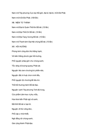 Nam-mô Tây-phương Cực-lạc thế-giới, đại-từ đại-bi, A-Di-Ðà Phật.
Nam-mô A-Di-Ðà Phật. (108 lần)
XIII. NIỆM TỨ THÁNH
Nam-mô Ðại-bi Quán-Thế-Âm Bồ-tát. (10 lần)
Nam-mô Ðại-Thế-Chí Bồ-tát. (10 lần)
Nam-mô Ðịa-Tạng Vương Bồ-tát. (10 lần)
Nam-mô Thanh-tịnh Ðại-Hải chúng Bồ-tát. (10 lần)
XIV. HỒI HƯỚNG
Phúng kinh công-đức thù thắng hạnh,
Vô biên thắng phước giai hồi-hướng,
Phổ nguyện pháp-giới chư chúng-sanh,
Tốc vãng vô-lượng-quang Phật sát.
Nguyện tiêu tam-chướng trừ phiền-não,
Nguyện đắc trí-huệ chơn minh liễu,
Phổ nguyện tội chướng tất tiêu trừ.
Thế thế thường hành Bồ-tát đạo.
Nguyện sanh Tây-phương Tịnh-độ trung,
Cửu phẩm Liên-hoa vi phụ mẫu,
Hoa khai kiến Phật ngộ vô sanh,
Bất thối Bồ-tát vi bạn lữ.
Nguyện dĩ thử công-đức,
Phổ cập ư nhứt thiết,
Ngã đẳng dữ chúng-sanh,
Giai cộng thành Phật-đạo.
 