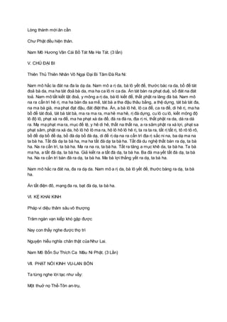 Lòng thành mới ân cần
Chư Phật đều hiện thân.
Nam Mô Hương Vân Cái Bồ Tát Ma Ha Tát. (3 lần)
V. CHÚ ĐẠI BI
Thiên Thủ Thiên Nhãn Vô Ngại Đại Bi Tâm Đà Ra Ni:
Nam mô hắc la đát na đa la dạ da. Nam mô a rị da, bà lô yết đế, thước bác ra da, bồ đề tát
đoả bà da, ma ha tát đoả bà da, ma ha ca lô ni ca da. Án tát bàn ra phạt duệ, số đát na đát
toả. Nam mô tất kiết lật đoả, y mông a rị da, bà lô kiết đế, thất phật ra lăng đà bà. Nam mô
na ra cẩn trì hê rị, ma ha bàn đa sa mế, tát bà a tha đậu thâu bằng, a thệ dựng, tát bà tát đa,
na ma bà già, ma phạt đạt đậu, đát điệt tha. Án, a bà lô hê, lô ca đế, ca ra đế, di hê rị, ma ha
bồ đề tát đoả, tát bà tát bà, ma ra ma ra, ma hê ma hê, rị đà dựng, cu lô cu lô, kiết mông độ
lô độ lô, phạt xà ra đế, ma ha phạt xà da đế, đà ra đà ra, địa rị ni, thất phật ra da, dá ra dá
ra. Mạ mạ phạt ma ra, mục đế lệ, y hê di hê, thất na thất na, a ra sâm phật ra xá lợi, phạt sa
phạt sâm, phật ra xá da, hô lô hô lô ma ra, hô lô hô lô hê rị, ta ra ta ra, tất rị tất rị, tô rô tô rô,
bồ đề dạ bồ đề dạ, bồ đà dạ bồ đà dạ, di đế rị dạ na ra cẩn trì địa rị sắc ni na, ba dạ ma na
ta bà ha. Tất đà dạ ta bà ha, ma ha tất đà dạ ta bà ha. Tất đà du nghệ thất bàn ra dạ, ta bà
ha. Na ra cẩn trì, ta bà ha. Ma ra na ra, ta bà ha. Tất ra tăng a mục khê da, ta bà ha. Ta bà
ma ha, a tất đà dạ, ta bà ha. Giả kiết ra a tất đà dạ, ta bà ha. Ba đà ma yết tất đà dạ, ta bà
ha. Na ra cẩn trì bàn đà ra dạ, ta bà ha. Ma bà lợi thắng yết ra dạ, ta bà ha.
Nam mô hắc ra đát na, đa ra dạ da. Nam mô a rị da, bà lô yết đế, thước bàng ra dạ, ta bà
ha.
Án tất điện đô, mạng đa ra, bạt đà dạ, ta bà ha.
VI. KỆ KHAI KINH
Pháp vi diệu thâm sâu vô thượng
Trăm ngàn vạn kiếp khó gặp được
Nay con thấy nghe được thọ trì
Nguyện hiểu nghĩa chân thật của Như Lai.
Nam Mô Bổn Sư Thích Ca Mâu Ni Phật. (3 Lần)
VII. PHẬT NÓI KINH VU-LAN BỒN
Ta từng nghe lời tạc như vầy:
Một thuở nọ Thế-Tôn an-trụ,
 