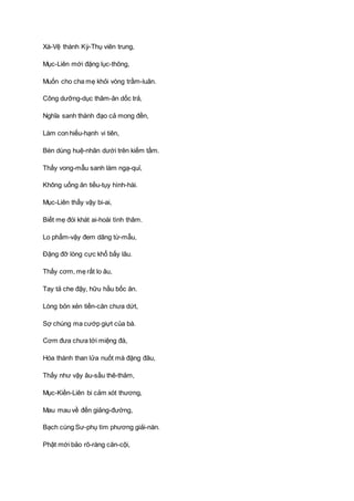 Xá-Vệ thành Kỳ-Thụ viên trung,
Mục-Liên mới đặng lục-thông,
Muốn cho cha mẹ khỏi vòng trầm-luân.
Công dưỡng-dục thâm-ân dốc trả,
Nghĩa sanh thành đạo cả mong đền,
Làm con hiếu-hạnh vi tiên,
Bèn dùng huệ-nhãn dưới trên kiếm tầm.
Thấy vong-mẫu sanh làm ngạ-quỉ,
Không uống ăn tiều-tụy hình-hài.
Mục-Liên thấy vậy bi-ai,
Biết mẹ đói khát ai-hoài tình thâm.
Lo phẩm-vậy đem dâng từ-mẫu,
Ðặng đỡ lòng cực khổ bấy lâu.
Thấy cơm, mẹ rất lo âu,
Tay tả che đậy, hữu hầu bốc ăn.
Lòng bỏn xẻn tiền-căn chưa dứt,
Sợ chúng ma cướp giựt của bà.
Cơm đưa chưa tới miệng đà,
Hóa thành than lửa nuốt mà đặng đâu,
Thấy như vậy âu-sầu thê-thảm,
Mục-Kiền-Liên bi cảm xót thương,
Mau mau về đến giảng-đường,
Bạch cùng Sư-phụ tìm phương giải-nàn.
Phật mới bảo rõ-ràng căn-cội,
 