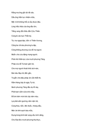 Rằng mẹ ông gốc tội rất sâu.
Dầu ông thần lực nhiệm-mầu,
Một mình không thể ai cầu được đâu.
Lòng hiếu thảo của ông dầu lớn,
Tiếng vang đồn thấu đến Cửu Thiên.
Cùng là các bực Thần-kỳ,
Tà, ma ngoại-đạo, bốn vì Thiên-Vương,
Cộng ba cõi sáu phương tu-tập,
Cũng không phương cứu-tế mẹ ngươi.
Muốn cho cứu đặng mạng người.
Phải nhờ thần-lực của mười phương Tăng.
Pháp cứu-tế Ta toan giải nói,
Cho mọi người thoát khỏi ách-nàn,
Bèn kêu Mục-thị đến gần,
Truyền cho diệu-pháp ân cần thiết thi,
Rằm tháng bảy là ngày Tự-tứ,
Mười phương Tăng đều dự lễ này,
Phải toan sắm-sửa chớ chầy,
Ðồ ăn trăm món trái cây năm màu.
Lại phải sắm giường nằm nệm lót,
Cùng thau, bồn, đèn đuốc, nhang dầu,
Món ăn tinh-sạch báu mầu,
Ðựng trong bình-bát vọng-cầu kính dâng,
Chư Ðại-đức mười phương thọ-thực,
 