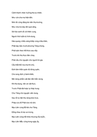 Cảnh thanh nhàn hưởng-thọ tự-nhiên.
Như còn cha mẹ hiện-tiền.
Nhờ đó cũng đặng bá niên thọ-trường,
Như cha me bảy đời quá-vãng,
Sẽ hóa sanh về cõi thiên cung,
Người thời tuấn-tú hình-dung,
Hào-quang chiếu sáng khắp cùng châu-thân,
Phật dạy bảo mười phương Tăng-chúng,
Phải tuân theo thể-thức sau nầy:
Trước khi thọ thực đàn chay,
Phải cầu chú nguyện cho người tín-gia.
Cầu thất-thế mẹ cha thí-chủ,
Ðịnh tâm-thần quán đủ đừng quên,
Cho xong định ý hành-thiền,
Mới dùng phẩm-vật đàn tiền hiến dưng.
Khi thọ-dụng, nên an vật-thực,
Trước Phật-đài hoặc tự tháp trung:
Chư Tăng chú nguyện viên dung,
Sau rồi tự tiện thọ dùng bữa trưa,
Pháp cứu tế Phật vừa nói dứt,
Mục-Liên cùng Bồ-tát chư Tăng,
Ðồng nhau tỏ dạ vui mừng,
Mục-Liên cũng hết khóc thương rầu buồn,
Mục-Liên Mẫu cũng trong ngày ấy,
 