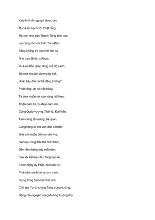 Kiếp khổ về ngạ-quỉ được tan,
Mục-Liên bạch với Phật rằng:
Mẹ con nhờ sức Thánh-Tăng khỏi nàn,
Lại cũng nhờ oai thần Tam-Bảo,
Bằng chẳng thì nạn khổ khó ra
Như sau đệ-tử xuất-gia,
Vu-Lan-Bồn pháp dùng mà độ sanh.
Ðộ cha mẹ còn đương tại thế,
Hoặc bảy đời có thể đặng không?
Phật rằng: lời hỏi rất thông,
Ta vừa muốn nói con vùng hỏi theo,
Thiện-nam tử, tỳ-kheo nam-nữ,
Cùng Quốc-vương, Thái-tử, Ðại-thần,
Tam-công, tể-tướng, bá-quan,
Cùng hàng lê-thứ vạn dân cõi trần,
Như chí muốn đền ơn cha mẹ,
Hiện-tại cùng thất-thế tình thâm,
Ðến rằm tháng bảy mỗi năm,
Sau khi kiết-hạ chư Tăng tựu về,
Chính ngày ấy Phật, đã hoan-hỷ,
Phải sắm sanh bá vị cơm canh,
Ðựng trong bình-bát tinh anh,
Chờ giờ Tự-tứ chúng Tăng cúng-dường,
Ðặng cầu-nguyện song-đường trường-thọ,
 
