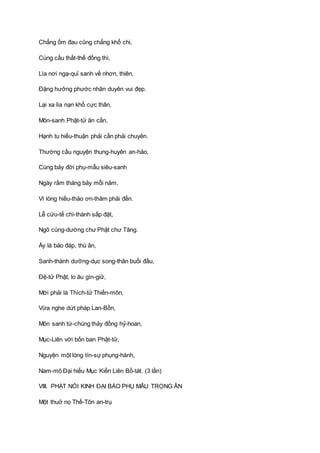 Chẳng ốm đau cũng chẳng khổ chi,
Cùng cầu thất-thế đồng thì,
Lìa nơi ngạ-quỉ sanh về nhơn, thiên,
Ðặng hưởng phước nhân duyên vui đẹp.
Lại xa lìa nạn khổ cực thân,
Môn-sanh Phật-tử ân cần,
Hạnh tu hiếu-thuận phải cần phải chuyên.
Thường cầu nguyện thung-huyên an-hảo,
Cùng bảy đời phụ-mẫu siêu-sanh
Ngày rằm tháng bảy mỗi năm,
Vì lòng hiếu-thảo ơn-thâm phải đền.
Lễ cứu-tế chí-thành sắp đặt,
Ngõ cúng-dường chư Phật chư Tăng.
Ấy là báo đáp, thù ân,
Sanh-thành dưỡng-dục song-thân buổi đầu,
Ðệ-tử Phật, lo âu gìn-giữ,
Mới phải là Thích-tử Thiền-môn,
Vừa nghe dứt pháp Lan-Bồn,
Môn sanh tứ-chúng thảy đồng hỷ-hoan,
Mục-Liên với bốn ban Phật-tử,
Nguyện một lòng tín-sự phụng-hành,
Nam-mô Ðại hiếu Mục Kiền Liên Bồ-tát. (3 lần)
VIII. PHẬT NÓI KINH ÐẠI BÁO PHỤ MẪU TRỌNG ÂN
Một thuở nọ Thế-Tôn an-trụ
 
