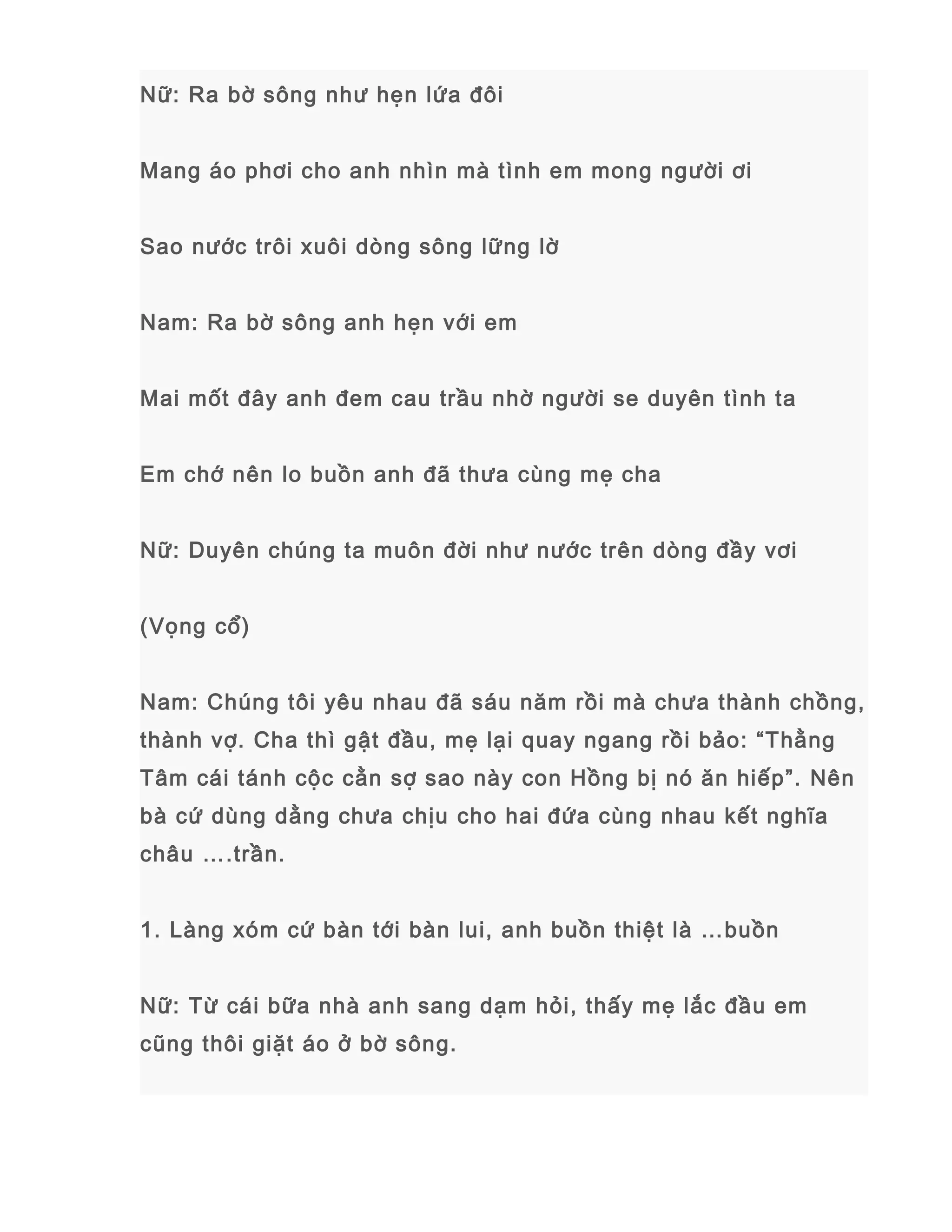 Nữ: Ra bờ sông như hẹn lứa đôi
Mang áo phơi cho anh nhìn mà tình em mong người ơi
Sao nước trôi xuôi dòng sông lững lờ
Nam: Ra bờ sông anh hẹn với em
Mai mốt đây anh đem cau trầu nhờ người se duyên tình ta
Em chớ nên lo buồn anh đã thưa cùng mẹ cha
Nữ: Duyên chúng ta muôn đời như nước trên dòng đầy vơi
(Vọng cổ)
Nam: Chúng tôi yêu nhau đã sáu năm rồi mà chưa thành chồng,
thành vợ. Cha thì gật đầu, mẹ lại quay ngang rồi bảo: “Thằng
Tâm cái tánh cộc cằn sợ sao này con Hồng bị nó ăn hiếp”. Nên
bà cứ dùng dằng chưa chịu cho hai đứa cùng nhau kết nghĩa
châu ….trần.
1. Làng xóm cứ bàn tới bàn lui, anh buồn thiệt là …buồn
Nữ: Từ cái bữa nhà anh sang dạm hỏi, thấy mẹ lắc đầu em
cũng thôi giặt áo ở bờ sông.
 