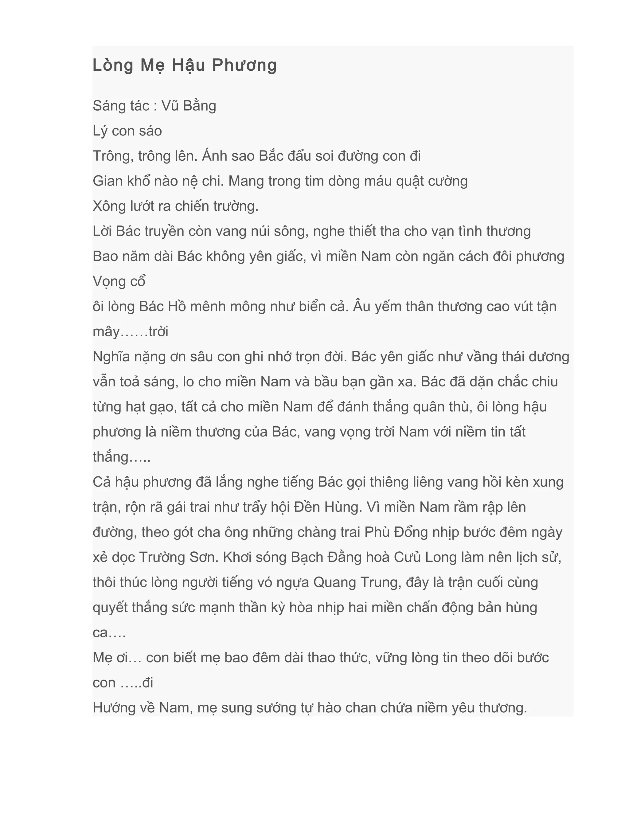 Lòng Mẹ Hậu Phương
Sáng tác : Vũ Bằng
Lý con sáo
Trông, trông lên. Ánh sao Bắc đẩu soi đường con đi
Gian khổ nào nệ chi. Mang trong tim dòng máu quật cường
Xông lướt ra chiến trường.
Lời Bác truyền còn vang núi sông, nghe thiết tha cho vạn tình thương
Bao năm dài Bác không yên giấc, vì miền Nam còn ngăn cách đôi phương
Vọng cổ
ôi lòng Bác Hồ mênh mông như biển cả. Âu yếm thân thương cao vút tận
mây……trời
Nghĩa nặng ơn sâu con ghi nhớ trọn đời. Bác yên giấc như vầng thái dương
vẫn toả sáng, lo cho miền Nam và bầu bạn gần xa. Bác đã dặn chắc chiu
từng hạt gạo, tất cả cho miền Nam để đánh thắng quân thù, ôi lòng hậu
phương là niềm thương của Bác, vang vọng trời Nam với niềm tin tất
thắng…..
Cả hậu phương đã lắng nghe tiếng Bác gọi thiêng liêng vang hồi kèn xung
trận, rộn rã gái trai như trẩy hội Đền Hùng. Vì miền Nam rầm rập lên
đường, theo gót cha ông những chàng trai Phù Đổng nhịp bước đêm ngày
xẻ dọc Trường Sơn. Khơi sóng Bạch Đằng hoà Cưủ Long làm nên lịch sử,
thôi thúc lòng người tiếng vó ngựa Quang Trung, đây là trận cuối cùng
quyết thắng sức mạnh thần kỳ hòa nhịp hai miền chấn động bản hùng
ca….
Mẹ ơi… con biết mẹ bao đêm dài thao thức, vững lòng tin theo dõi bước
con …..đi
Hướng về Nam, mẹ sung sướng tự hào chan chứa niềm yêu thương.
 