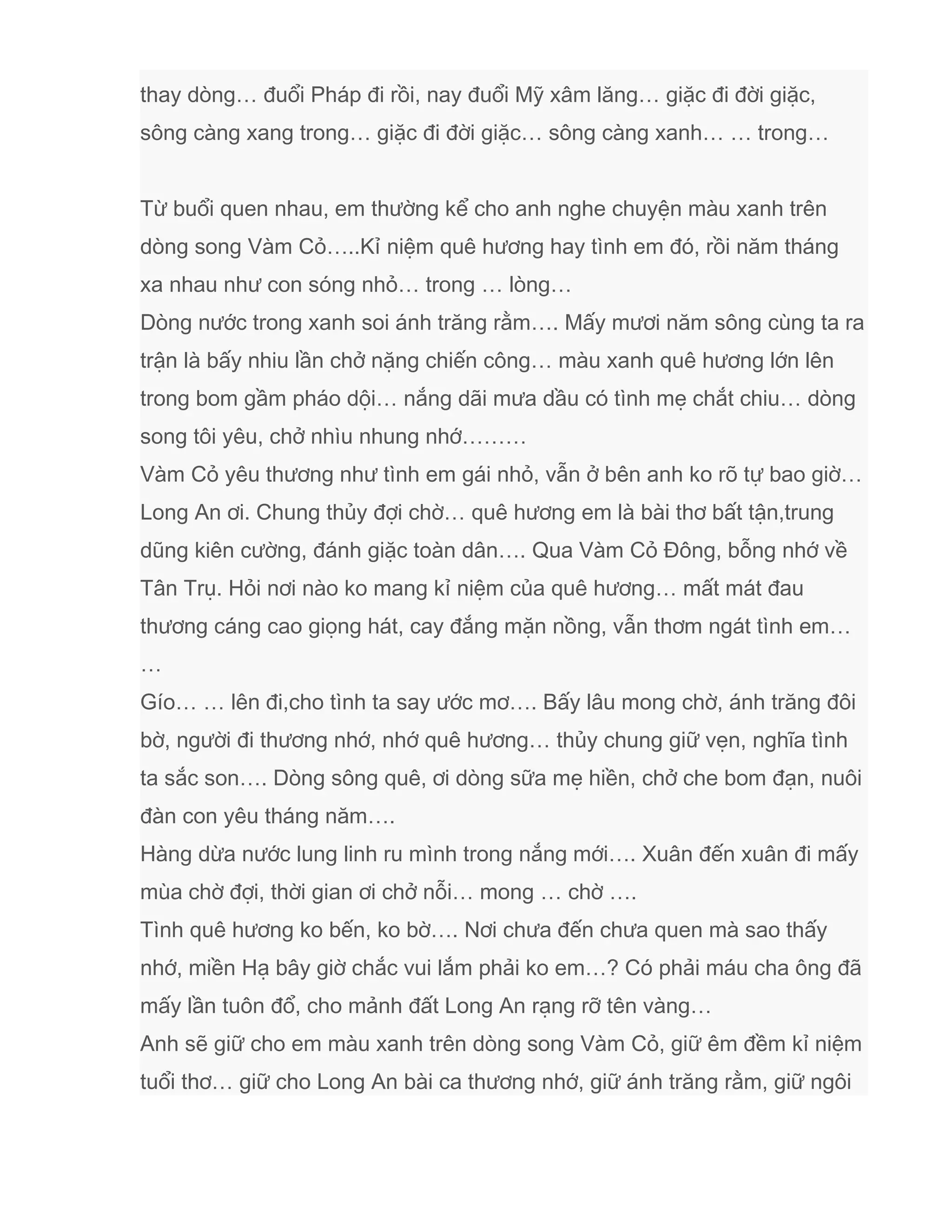 thay dòng… đuổi Pháp đi rồi, nay đuổi Mỹ xâm lăng… giặc đi đời giặc,
sông càng xang trong… giặc đi đời giặc… sông càng xanh… … trong…
Từ buổi quen nhau, em thường kể cho anh nghe chuyện màu xanh trên
dòng song Vàm Cỏ…..Kỉ niệm quê hương hay tình em đó, rồi năm tháng
xa nhau như con sóng nhỏ… trong … lòng…
Dòng nước trong xanh soi ánh trăng rằm…. Mấy mươi năm sông cùng ta ra
trận là bấy nhiu lần chở nặng chiến công… màu xanh quê hương lớn lên
trong bom gầm pháo dội… nắng dãi mưa dầu có tình mẹ chắt chiu… dòng
song tôi yêu, chở nhìu nhung nhớ………
Vàm Cỏ yêu thương như tình em gái nhỏ, vẫn ở bên anh ko rõ tự bao giờ…
Long An ơi. Chung thủy đợi chờ… quê hương em là bài thơ bất tận,trung
dũng kiên cường, đánh giặc toàn dân…. Qua Vàm Cỏ Đông, bỗng nhớ về
Tân Trụ. Hỏi nơi nào ko mang kỉ niệm của quê hương… mất mát đau
thương cáng cao giọng hát, cay đắng mặn nồng, vẫn thơm ngát tình em…
…
Gío… … lên đi,cho tình ta say ước mơ…. Bấy lâu mong chờ, ánh trăng đôi
bờ, người đi thương nhớ, nhớ quê hương… thủy chung giữ vẹn, nghĩa tình
ta sắc son…. Dòng sông quê, ơi dòng sữa mẹ hiền, chở che bom đạn, nuôi
đàn con yêu tháng năm….
Hàng dừa nước lung linh ru mình trong nắng mới…. Xuân đến xuân đi mấy
mùa chờ đợi, thời gian ơi chở nỗi… mong … chờ ….
Tình quê hương ko bến, ko bờ…. Nơi chưa đến chưa quen mà sao thấy
nhớ, miền Hạ bây giờ chắc vui lắm phải ko em…? Có phải máu cha ông đã
mấy lần tuôn đổ, cho mảnh đất Long An rạng rỡ tên vàng…
Anh sẽ giữ cho em màu xanh trên dòng song Vàm Cỏ, giữ êm đềm kỉ niệm
tuổi thơ… giữ cho Long An bài ca thương nhớ, giữ ánh trăng rằm, giữ ngôi
 