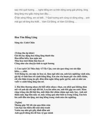 sao nhỏ quê hương….. nghe tiếng em ca trên dòng song giải phóng, lòng
lâng lâng như giấc mộng ban đầu….
Ở tận sông Hồng, em có biết…? Quê hương anh cũng có dòng sông… anh
mãi gọi với lòng tha thiết… Vàm Cỏ Đông, ơi Vàm Cỏ Đông….
Hoa Tím Bằng Lăng
Sáng tác: Linh Châu
{Trăng thu dạ khúc}
Gió lên lay động hoa bằng lăng thướt tha
Hoa diễm kiều, hoa mặn mà
Màu hoa tươi thắm lắm hoa ơi
Cũng như câu chuyện tình ta ngát hương
1. Con rạch Cái Thia chảy về Tắc Cậu, con sáo qua sông con sáo đậu
hiên........nhà.
Trời tháng tư, em mặc áo hoa cà. Qua ngõ nhà em, anh kéo nghiêng vành nón,
giả bộ vô tình làm rớt cánh bằng lăng. Em rón rén lượm gói vào chiếc khăn,
cất cẩn thận trong áo gối. đêm đêm nghe tiếng quốc gọi hè, anh có nhớ em
vuốt ve cánh bằng lăng tím nở.
2. Hai đứa thương nhau chỉ biết nhìn nhau e thẹn, em nhát quá không dám
nói với anh dù chỉ một đôi lời. Len lén nhìn em, anh bắt gặp em cười. Hàm
răng trắng cắn đôi hột lúa, mắt thẩn thờ chầm chậm ngó mây bay. Anh nói
thầm mây đẹp lắm mây ơi, mây trắng quá như tình ta trong trắng. Em bẻn
lẻn cuối đầu nín lặng, má ửng hồng trong vành nón che nghiêng.
{Ngâm}
Nhưng giặc Mỹ đã càn qua thôn xóm
Lửa bạo tàn thiêu đốt mái nhà tranh
Vườn rau nhỏ gót giầy đinh dẫm nát
Anh quyết đứng lên để bảo vệ que mình
 