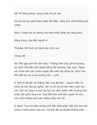 Nữ: Ơi dòng sông, mang nước đi nơi nào
Có về quê em ghé thăm thăm đôi điều, rằng anh nhớ thương em
nhiều
Nam: Trông vời xa dường như anh thấy chiếc áo nàng phơi.
Dòng sông, chợ Mới người ơi
Thương nhớ hoài dù chưa hẹn trầu cau.
(Vọng cổ)
Nữ: Rồi gặp anh Hai ảnh bảo: “Thằng Tâm bây giờ là thượng
sỹ; tánh nết hiền lành được đồng đội thương, dân quý”. Nghe
nói chưa tròn câu chiếc ngoái trầu trên tay dừng lại. Nhìn vào
đôi mắt em mẹ sung sướng tươi …cười.
5. Nhờ đi bộ đội mà thằng Tâm nay đã nên …người. Nếu nó
chưa có nơi nào gá nghĩa, đợi nó về mẹ sẽ làm đám cưới cho
con. Em vội chạy ra sao hai tay ôm mặt. Nước mắt thương chờ
chảy mãi giữa lòng son. Chợ Mới đón anh đón người rễ mới,
còn buồn không anh sao chẳng thấy anh về.
6. Nam: Tuy có buồn nhưng anh đâu dám giận. Bởi cha mẹ nào
cũng vì hạnh phúc của con. Lỡ một lần se duyên không phải
 