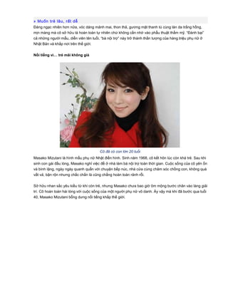 » Muốn trẻ lâu, rất dễ
Đáng ngạc nhiên hơn nữa, vóc dáng mảnh mai, thon thả, gương mặt thanh tú cùng làn da trắng hồng,
mịn màng mà cô sở hữu là hoàn toàn tự nhiên chứ không cần nhờ vào phẫu thuật thẩm mỹ. “Đánh bại”
cả những người mẫu, diễn viên tên tuổi, “bà nội trợ” này trở thành thần tượng của hàng triệu phụ nữ ở
Nhật Bản và khắp nơi trên thế giới.
Nổi tiếng vì… trẻ mãi không già
Cô đã có con lớn 20 tuổi
Masako Mizutani là hình mẫu phụ nữ Nhật điển hình. Sinh năm 1968, cô kết hôn lúc còn khá trẻ. Sau khi
sinh con gái đầu lòng, Masako nghỉ việc để ở nhà làm bà nội trợ toàn thời gian. Cuộc sống của cô yên ổn
và bình lặng, ngày ngày quanh quẩn với chuyện bếp núc, nhà cửa cùng chăm sóc chồng con, không quá
vất vả, bận rộn nhưng chắc chắn là cũng chẳng hoàn toàn rảnh rỗi.
Sở hữu nhan sắc yêu kiều từ khi còn trẻ, nhưng Masako chưa bao giờ ôm mộng bước chân vào làng giải
trí. Cô hoàn toàn hài lòng với cuộc sống của một người phụ nữ vô danh. Ấy vậy mà khi đã bước qua tuổi
40, Masako Mizutani bỗng dưng nổi tiếng khắp thế giới.
 