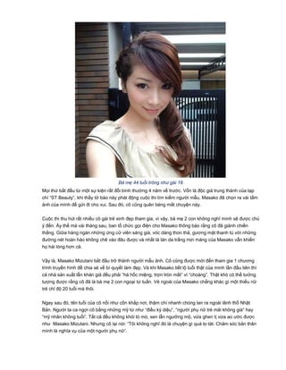 Bà mẹ 44 tuổi trông như gái 18.
Mọi thứ bắt đầu từ một sự kiện rất đỗi bình thường 4 năm về trước. Vốn là độc giả trung thành của tạp
chí “ST Beauty”, khi thấy tờ báo này phát động cuộc thi tìm kiếm người mẫu, Masako đã chọn ra vài tấm
ảnh của mình để gửi đi cho vui. Sau đó, cô cũng quên béng mất chuyện này.
Cuộc thi thu hút rất nhiều cô gái trẻ xinh đẹp tham gia, vì vậy, bà mẹ 2 con không nghĩ mình sẽ được chú
ý đến. Ấy thế mà vài tháng sau, ban tổ chức gọi điện cho Masako thông báo rằng cô đã giành chiến
thắng. Giữa hàng ngàn những ứng cử viên sáng giá, vóc dáng thon thả, gương mặt thanh tú với những
đường nét hoàn hảo không chê vào đâu được và nhất là làn da trắng mịn màng của Masako vẫn khiến
họ hài lòng hơn cả.
Vậy là, Masako Mizutani bắt đầu trở thành người mẫu ảnh. Cô cũng được mời đến tham gia 1 chương
trình truyền hình để chia sẻ về bí quyết làm đẹp. Và khi Masako tiết lộ tuổi thật của mình lần đầu tiên thì
cả nhà sản xuất lẫn khán giả đều phải “há hốc miệng, trợn tròn mắt” vì “choáng”. Thật khó có thể tưởng
tượng được rằng cô đã là bà mẹ 2 con ngoại tứ tuần. Vẻ ngoài của Masako chẳng khác gì một thiếu nữ
trẻ chỉ độ 20 tuổi mà thôi.
Ngay sau đó, tên tuổi của cô nổi như cồn khắp nơi, thậm chí nhanh chóng lan ra ngoài lãnh thổ Nhật
Bản. Người ta ca ngợi cô bằng những mỹ từ như “điều kỳ diệu”, “người phụ nữ trẻ mãi không già” hay
“mỹ nhân không tuổi”. Tất cả đều không khỏi tò mò, xen lẫn ngưỡng mộ, vừa ghen tị vừa ao ước được
như Masako Mizutani. Nhưng cô lại nói: “Tôi không nghĩ đó là chuyện gì quá to tát. Chăm sóc bản thân
mình là nghĩa vụ của một người phụ nữ”.
 