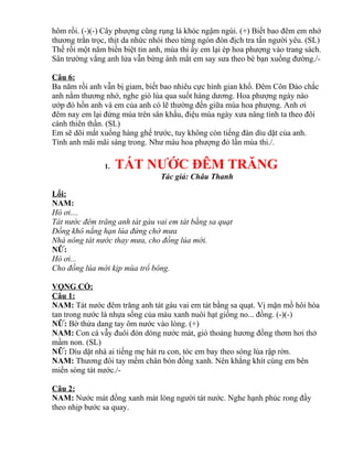 hôm rồi. (-)(-) Cây phượng cũng rụng lá khóc ngậm ngùi. (+) Biết bao đêm em nhớ
thương trằn trọc, thịt da nhức nhói theo từng ngón đòn địch tra tấn người yêu. (SL)
Thế rồi một năm biền biệt tin anh, mùa thi ấy em lại ép hoa phượng vào trang sách.
Sân trường vắng anh lửa vẫn bừng ánh mắt em say sưa theo bè bạn xuống đường./-
Câu 6:
Ba năm rồi anh vẫn bị giam, biết bao nhiêu cực hình gian khổ. Đêm Côn Đảo chắc
anh nằm thương nhớ, nghe gió lùa qua suốt hàng dương. Hoa phượng ngày nào
ướp đỏ hồn anh và em của anh có lẽ thường đến giữa mùa hoa phượng. Anh ơi
đêm nay em lại đứng múa trên sân khấu, điệu múa ngày xưa nâng tình ta theo đôi
cánh thiên thần. (SL)
Em sẽ dõi mắt xuống hàng ghế trước, tuy không còn tiếng đàn dìu dặt của anh.
Tình anh mãi mãi sáng trong. Như màu hoa phượng đỏ lần mùa thi./.
1. TÁT NƯỚC ĐÊM TRĂNG
Tác giả: Châu Thanh
Lối:
NAM:
Hò ơi....
Tát nước đêm trăng anh tát gàu vai em tát bằng sa quạt
Đồng khô nắng hạn lúa đứng chờ mưa
Nhà nông tát nước thay mưa, cho đồng lúa mới.
NỮ:
Hò ơi...
Cho đồng lúa mới kịp mùa trổ bông.
VỌNG CỔ:
Câu 1:
NAM: Tát nước đêm trăng anh tát gàu vai em tát bằng sa quạt. Vị mặn mồ hôi hòa
tan trong nước là nhựa sống của màu xanh nuôi hạt giống no... đồng. (-)(-)
NỮ: Bờ thửa dang tay ôm nước vào lòng. (+)
NAM: Con cá vẫy đuôi đón dòng nước mát, gió thoảng hương đồng thơm hơi thở
mầm non. (SL)
NỮ: Dìu dặt nhà ai tiếng mẹ hát ru con, tóc em bay theo sóng lúa rập rờn.
NAM: Thương đôi tay mềm chân bón đồng xanh. Nên khắng khít cùng em bên
miền sòng tát nước./-
Câu 2:
NAM: Nước mát đồng xanh mát lòng người tát nước. Nghe hạnh phúc rong đầy
theo nhịp bước sa quay.
 