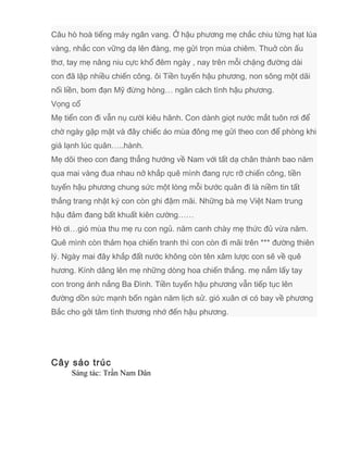 Câu hò hoà tiếng máy ngân vang. Ở hậu phương mẹ chắc chiu từng hạt lúa
vàng, nhắc con vững dạ lên đàng, mẹ gửi trọn mùa chiêm. Thuở còn ấu
thơ, tay mẹ nâng niu cực khổ đêm ngày , nay trên mỗi chặng đường dài
con đã lập nhiều chiến công. ôi Tiền tuyến hậu phương, non sông một dãi
nối liền, bom đạn Mỹ đừng hòng… ngăn cách tình hậu phương.
Vọng cổ
Mẹ tiển con đi vẫn nụ cười kiêu hãnh. Con dành giọt nước mắt tuôn rơi để
chờ ngày gặp mặt và đây chiếc áo mùa đông mẹ gửi theo con để phòng khi
giá lạnh lúc quân…..hành.
Mẹ dõi theo con đang thẳng hướng về Nam với tất dạ chân thành bao năm
qua mai vàng đua nhau nở khắp quê mình đang rực rỡ chiến công, tiền
tuyến hậu phương chung sức một lòng mỗi bước quân đi là niềm tin tất
thắng trang nhật ký con còn ghi đậm mãi. Những bà mẹ Việt Nam trung
hậu đảm đang bất khuất kiên cường……
Hò ơi…gió mùa thu mẹ ru con ngủ. năm canh chày mẹ thức đủ vừa năm.
Quê mình còn thảm họa chiến tranh thì con còn đi mãi trên *** đường thiên
lý. Ngày mai đây khắp đất nước không còn tên xâm lược con sẽ về quê
hương. Kính dâng lên mẹ những dòng hoa chiến thắng. mẹ nắm lấy tay
con trong ánh nắng Ba Đình. Tiền tuyến hậu phương vẫn tiếp tục lên
đường dồn sức mạnh bốn ngàn năm lịch sử. gió xuân ơi có bay về phương
Bắc cho gởi tâm tình thương nhớ đến hậu phương.
Cây sáo trúc
Sáng tác: Trần Nam Dân
 