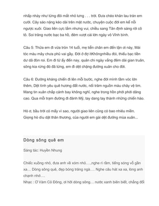 nhấp nháy như từng đôi mắt nhỏ lưng . . . trời. Đưa chéo khăn lau trán em
cười. Cây sáo nặng kéo dài trên mặt nước, chuyện cuộc đời em kể nỗi
ngược xuôi. Giao liên cực lắm nhưng vui, chiều sang Tân định sáng rời cô
tô. Soi trăng nước bạc ba hồ, đêm vượt cái lớn ngày vô Vĩnh bình.
Câu 5: Thửa em đi vừa tròn 14 tuổi, mẹ tiễn chân em đến tận ơi này, Mái
tóc màu mây chưa phủ vai gầy. Đời ở đợ ítKhôngnhiều đói, thiếu bạc tiền
dư dã đòn roi. Em đi từ ấy đến nay, quản chi ngày vắng đêm dài gian truân,
sông kia rừng đó đã từng, em đi dệt chặng đường xuân cho đời.
Câu 6: Đường kháng chiến đi lên mỗi bước, nghe đời mình tầm vóc lớn
thêm, Dệt tình yêu quê hương đất nước, nối trăm nguồn máu chảy vệ tim.
Mang tin xuân chắp cánh bay không nghĩ, nghe trong hồn phới phới dâng
cao. Qua mỗi trạm đường đi đánh Mỹ, tay dang tay thành những chiến hào.
Hò ơ, bầu trời có mấy vì sao, người giao liên cũng có bao nhiêu miền.
Giọng hò dìu dặt thân thương, của người em gái dệt đường mùa xuân...
Dòng sông quê em
Sáng tác: Huyền Nhung
Chiếc xuồng nhỏ, đưa anh về xóm nhỏ….,nghe rì rầm, tiếng sóng vỗ gần
xa… Dòng sông quê, đẹp bóng trăng ngà…. Nghe câu hát xa xa, lòng anh
chạnh nhớ….
Nhạc : Ơ Vàm Cỏ Đông, ơi hỡi dòng sông… nước xanh biên biết, chẳng đổi
 