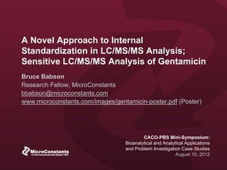 © 2012 MicroConstants, Inc. All Rights Reserved.
CACO-PBSS Mini-Symposium:
Bioanalytical and Analytical Applications
and Problem Investigation Case Studies
August 10, 2012
A Novel Approach to Internal
Standardization in LC/MS/MS Analysis
SENSITIVE LC/MS/MS ANALYSIS OF GENTAMICIN
 