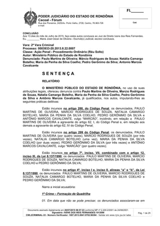 PODER JUDICIÁRIO DO ESTADO DE RONDÔNIA
Cacoal - Fórum
Rua dos Pioneiros, 2425/Av. Porto Velho, 2728, Centro, 76.963-726
e-mail:
Fl.______
_________________________
Cad.
Documento assinado digitalmente em 20/07/2015 08:57:23 conforme MP nº 2.200-2/2001 de 24/08/2001.
Signatário: IVENS DOS REIS FERNANDES:1012096
CWL2CRIMINAL-33 - Número Verificador: 1007.2013.0041.0702.96394 - Validar em www.tjro.jus.br/adoc
Pág. 1 de 25
CONCLUSÃO
Aos 13 dias do mês de Julho de 2015, faço estes autos conclusos ao Juiz de Direito Ivens dos Reis Fernandes.
Eu, _________ Maria José Cézar de Oliveira - Escrivã(o) Judicial, escrevi conclusos.
Vara: 2ª Vara Criminal
Processo: 0003933-20.2013.8.22.0007
Classe: Ação Penal - Procedimento Ordinário (Réu Solto)
Autor: Ministério Público do Estado de Rondônia
Denunciado: Paulo Martins de Oliveira; Márcio Rodrigues de Souza; Natália Camargo
Botelho; Maria da Penha da Silva Coelho; Pedro Gerônimo da Silva; Antonio Marcos
Cavalcante
S E N T E N Ç A
RELATÓRIO
O MINISTÉRIO PÚBLICO DO ESTADO DE RONDÔNIA, no uso de suas
atribuições legais, ofereceu denuncia contra Paulo Martins de Oliveira, Marcio Rodrigues
de Souza, Natalia Camargo Botelho, Maria da Penha da Silva Coelho, Pedro Gerônimo
da Silva e Antônio Marcos Cavalcante, já qualificados, nos autos, imputando-lhes as
seguintes práticas delitivas:
Estão incursos no artigo 288, do Código Penal, os denunciados, PAULO
MARTINS DE OLIVEIRA, MARCIO RODRIGUES DE SOUZA, NATALIA CAMARGO
BOTELHO, MARIA DA PENHA DA SILVA COELHO, PEDRO GERÔNIMO DA SILVA e
ANTÔNIO MARCOS CAVALCANTE, vulgo “MARCÃO”, incidindo, em relação a PAULO
MARTINS DE OLIVEIRA a agravante do artigo 62, I, do Código Penal e, em relação aos
demais a agravante do artigo 62, IV do Código Penal;
Estão incursos no artigo 299 do Código Penal, os denunciados, PAULO
MARTINS DE OLIVEIRA (por quatro vezes), MARCIO RODRIGUES DE SOUZA (por três
vezes), NATALIA CAMARGO BOTELHO (uma vez), MARIA DA PENHA DA SILVA
COELHO (por duas vezes), PEDRO GERÔNIMO DA SILVA (por três vezes) e ANTÔNIO
MARCOS CAVALCANTE, vulgo “MARCÃO” (por quatro vezes);
Estão incursos no artigo 7º, inciso, VII, combinado com o artigo 12,
inciso III, da Lei 8.137/1990, os denunciados PAULO MARTINS DE OLIVEIRA, MARCIO
RODRIGUES DE SOUZA, NATALIA CAMARGO BOTELHO, MARIA DA PENHA DA SILVA
COELHO e PEDRO GERÔNIMO DA SILVA;
Estão incursos no artigo 4º, inciso I e, inciso II, alíneas “a” e “b”, da Lei
8.137/1990, os denunciados PAULO MARTINS DE OLIVEIRA, MARCIO RODRIGUES DE
SOUZA, NATALIA CAMARGO BOTELHO, MARIA DA PENHA DA SILVA COELHO e
PEDRO GERÔNIMO DA SILVA;
Narra a inicial acusatória:
1º Crime – Formação de Quadrilha
01. Em data que não se pode precisar, os denunciados associaram-se em
 