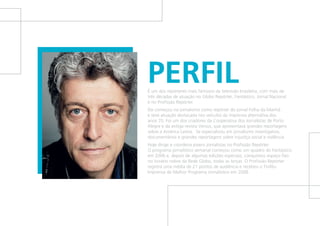 PERFILÉ um dos repórteres mais famosos da televisão brasileira, com mais de
três décadas de atuação no Globo Repórter, Fantástico, Jornal Nacional
e no Profissão Repórter.
Ele começou no jornalismo como repórter do jornal Folha da Manhã
e teve atuação destacada nos veículos da imprensa alternativa dos
anos 70. Foi um dos criadores da Cooperativa dos Jornalistas de Porto
Alegre e da antiga revista Versus, que apresentava grandes reportagens
sobre a América Latina. Se especializou em jornalismo investigativo,
documentários e grandes reportagens sobre injustiça social e violência.
Hoje dirige e coordena jovens jornalistas no Profissão Repórter.
O programa jornalístico semanal começou como um quadro do Fantástico
em 2006 e, depois de algumas edições especiais, conquistou espaço fixo
no horário nobre da Rede Globo, todas as terças. O Profissão Repórter
registra uma média de 21 pontos de audiência e recebeu o Troféu
Imprensa de Melhor Programa Jornalístico em 2008.
 