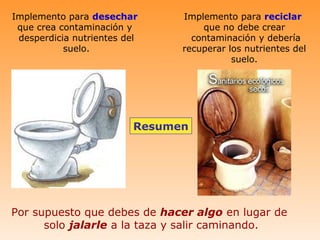 Implemento para desechar        Implemento para reciclar
 que crea contaminación y           que no debe crear
 desperdicia nutrientes del       contaminación y debería
           suelo.               recuperar los nutrientes del
                                           suelo.




                          Resumen




Por supuesto que debes de hacer algo en lugar de
      solo jalarle a la taza y salir caminando.
 