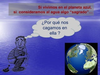 Si vivimos en el planeta azul,
si consideramos al agua algo “sagrado”…

              ¿Por qué nos
              cagamos en
                 ella ?
 
