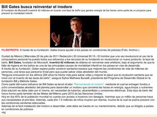 Bill Gates busca reinventar el inodoro
El fundador de Microsoft invertirá 42 millones en buscar una taza de baño que genere energía de las heces como parte de un proyecto para
prevenir la mortalidad infantil




FILÁNTROPO. A través de su fundación, Gates busca ayudar a los países en condiciones de pobreza (Foto: Archivo )

Ciudad de México | Miércoles 20 de julio de 2011 Redacción | El Universal 00:15.- El hombre que una vez revolucionó el uso de la
computadora personal ha puesto todos sus esfuerzos y los recursos de su fundación en revolucionar un nuevo producto: la taza de
baño. Bill Gates, fundador de Microsoft, invertirá 42 millones de dólares en reinventar este artefacto, bajo el argumento de que la
falta de higiene en los baños es una de las principales causas de mortalidad infantil en los países en vías de desarrollo.
A través de su fundación, Gates espera poder construir sanitarios baratos que mejores las condiciones de vida de millones de
personas, una tarea que parecería trivial pero que puede salvar vidas alrededor del mundo.
"Ninguna innovación en los últimos 200 años ha hecho más para salvar vidas y mejorar la salud que la revolución sanitaria que se
inició con el invento de las tazas de baño", asegura Sylvia Mathews Burwell, presidente del Programa de Desarrollo Global en la
fundación Bill y Melinda Gates.
Como parte del nuevo esfuerzo de Bill Gates se lanzó el plan "Reinventando el inodoro", mediante el cual se entregan fondos a
ocho universidades alrededor del planeta para desarrollar un inodoro que convierta las heces en energía, agua limpia o nutrientes.
Esta solución se debe valer por sí misma, sin necesidad de tuberías, alcantarillado o conexiones eléctricas. Esta taza de baño del
futuro forma parte también de las Metas del Milenio para 2015 de las Naciones Unidas.
Hoy en día 40% de la población mundial no cuenta con acceso a inodoros con desagüe, mientras que un millón de personas hace
sus necesidades al aire libre. Además, cada año 1.5 millones de niños mueren por diarrea, mucha de la cual se podría prevenir con
las condiciones sanitarias adecuadas.
Además de la fácil instalación del inodoro a desarrollar, este debe ser barato en su mantenimiento, debido que va dirigido a países
en condiciones de pobreza.
vsg
 