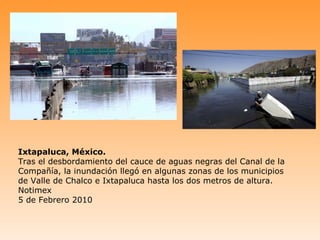 Ixtapaluca, México.
Tras el desbordamiento del cauce de aguas negras del Canal de la
Compañía, la inundación llegó en algunas zonas de los municipios
de Valle de Chalco e Ixtapaluca hasta los dos metros de altura.
Notimex
5 de Febrero 2010
 