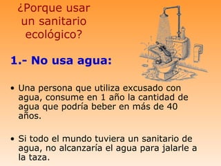 ¿Porque usar
  un sanitario
   ecológico?

1.- No usa agua:

• Una persona que utiliza excusado con
  agua, consume en 1 año la cantidad de
  agua que podría beber en más de 40
  años.

• Si todo el mundo tuviera un sanitario de
  agua, no alcanzaría el agua para jalarle a
  la taza.
 