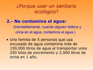 ¿Porque usar un sanitario
            ecológico?

2.- No contamina el agua:
   (inevitablemente, cuando alguien defeca y
     orina en el agua, contamina el agua.)

• Una familia de 5 personas que usa
  excusado de agua contamina más de
  150,000 litros de agua al transportar unos
  250 kilos de excremento y 2,500 litros de
  orina en 1 año.
 