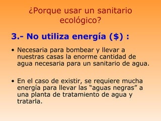 ¿Porque usar un sanitario
            ecológico?

3.- No utiliza energía ($) :
• Necesaria para bombear y llevar a
  nuestras casas la enorme cantidad de
  agua necesaria para un sanitario de agua.

• En el caso de existir, se requiere mucha
  energía para llevar las “aguas negras” a
  una planta de tratamiento de agua y
  tratarla.
 