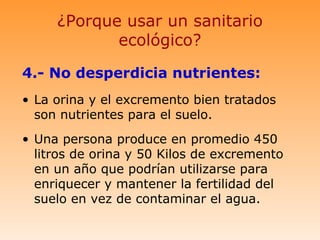 ¿Porque usar un sanitario
            ecológico?

4.- No desperdicia nutrientes:
• La orina y el excremento bien tratados
  son nutrientes para el suelo.
• Una persona produce en promedio 450
  litros de orina y 50 Kilos de excremento
  en un año que podrían utilizarse para
  enriquecer y mantener la fertilidad del
  suelo en vez de contaminar el agua.
 