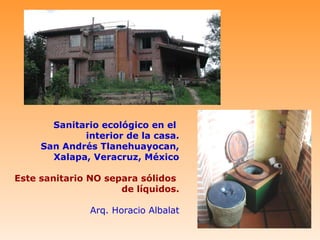 Sanitario ecológico en el
             interior de la casa.
     San Andrés Tlanehuayocan,
       Xalapa, Veracruz, México

Este sanitario NO separa sólidos
                     de líquidos.

               Arq. Horacio Albalat
 