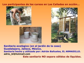 Los participantes de los cursos en Las Cañadas en acción…




 Sanitario ecológico (en el jardín de la casa)
 Guadalajara, Jalisco, México.
 Sanitario hecho y utilizado por: Adrián Bañuelos, EL ARMADILLO.
 adrio_bl@hotmail.com
                Este sanitario NO separa sólidos de líquidos.
 