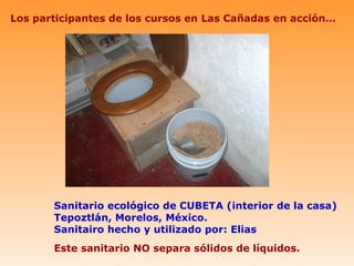 Los participantes de los cursos en Las Cañadas en acción…




       Sanitario ecológico de CUBETA (interior de la casa)
       Tepoztlán, Morelos, México.
       Sanitairo hecho y utilizado por: Elias
       Este sanitario NO separa sólidos de líquidos.
 