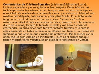Comentarios de Cristina González (cristinags24@hotmail.com):
La taza separadora y el mingitorio se los compré a César Añorve, las
tablas aproveché las sobras de un piso que puse, la parte de la tapa es
el reciclado de madera de una base de cama, y el asiento lo fabriqué con
madera mdf delgada, hule espuma y tela plastificada. En el bote verde
tengo una mezcla de aserrín con tierra seca. Cuando está más o
menos a la mitad el bote contenedor de orina, desarmo el tubo que va al
ducto de la orina, levanto la tapa del mueble y me llevo a vaciar el
contenedor. La orina sirve para fertilizar árboles frutales, y la caca la
estoy poniendo en botes de basura de plástico con tapa en un rincón del
jardín para que pase su año y medio sin problemas. Por lo menos con la
orina veo un gran cambio en mis frutales, pues es el primer año que
tienen muchas flores y frutos. Es un excelente fertilizante en verdad.
 