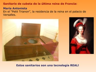 Sanitario de cubeta de la última reina de Francia:
María Antonieta
En el “Petit Trianon”, la residencia de la reina en el palacio de
Versalles.




          Estos sanitarios son una tecnología REAL!
 