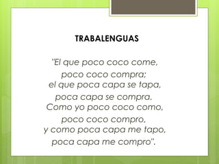 "El que poco coco come,
poco coco compra;
el que poca capa se tapa,
poca capa se compra.
Como yo poco coco como,
poco coco compro,
y como poca capa me tapo,
poca capa me compro".
TRABALENGUAS
 