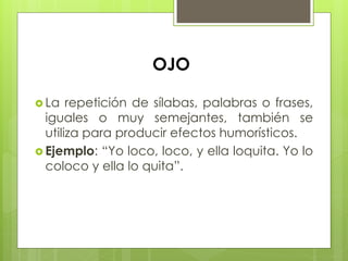  La repetición de sílabas, palabras o frases,
iguales o muy semejantes, también se
utiliza para producir efectos humorísticos.
 Ejemplo: “Yo loco, loco, y ella loquita. Yo lo
coloco y ella lo quita”.
OJO
 