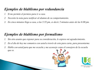 Ejemplos de blablismo por redundancia
1. Si me permite el permiso para ir a casa.
2. Necesito la nota para notificar al alumno de su comportamiento.
3. En cinco minutos llego a casa, a las 5:55 pm, es decir, 5 minutos antes de las 6:00 pm.
Ejemplos de blablismo por formulismo
1. Sin otro asunto que exponer para su consideración, le expreso mi agradecimiento.
2. En el día de hoy me comunico con usted a través de esta para carta, para presentarme.
3. Hablo con usted para que me escuche y me aconseje como el consejero de la escuela
que es.
 