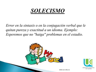 www.ucc.edu.co
SOLECISMO
Error en la sintaxis o en la conjugación verbal que le
quitan pureza y exactitud a un idioma. Ejemplo:
Esperemos que no "haiga" problemas en el estadio.
 