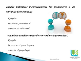 www.ucc.edu.co
cuando utilizamos incorrectamente los pronombres o las
variantes pronominales
Ejemplos:
incorrecto: yo volví en sí
correcto: yo volví en mí
cuando la oración carece de concordancia gramatical.
Ejemplo:
incorrecto: el grupo llegaron
correcto: el grupo llegó
 