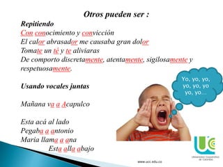 Otros pueden ser :
Repitiendo
Con conocimiento y convicción
El calor abrasador me causaba gran dolor
Tomate un té y te aliviaras
De comporto discretamente, atentamente, sigilosamente y
respetuosamente.
Usando vocales juntas
Mañana va a Acapulco
Esta acá al lado
Pegaba a antonio
Maria llama a ana
Esta alla abajo
www.ucc.edu.co
Yo, yo, yo,
yo, yo, yo
yo, yo…
 